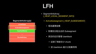 LFH
• SegmentInfoArray
(_HEAP_LOCAL_SEGMENT_INFO)

• ActiveSubsegment (_HEAP_SUBSEGMENT)

• 極為重要結構

• 對應到分配出去的 Subsegment

• 其⽬目的在於管理理 Userblock

• 記錄了了剩餘多少 chunk 

• 該 Userblock 最⼤大分配數等等
SegmentInfoArray[x]
LocalData
ActiveSubsegment
CachedItems
…
BucketIndex
…
 