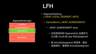 LFH
• SegmentInfoArray
(_HEAP_LOCAL_SEGMENT_INFO)

• CachedItems (_HEAP_SUBSEGMENT)

• _HEAP_SUBSEGMENT array

• 存放對映到該 SegmentInfo 且還有可
以分配 chunk 給 user 的Subsegment 

• 當 ActiveSubsegment ⽤用完時，會從
這邊填充，置換掉 ActiveSubsegment
SegmentInfoArray[x]
LocalData
ActiveSubsegment
CachedItems
…
BucketIndex
…
 