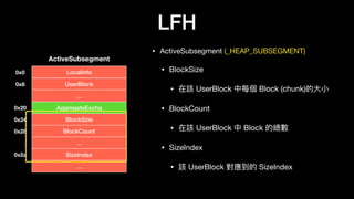 LFH
• ActiveSubsegment (_HEAP_SUBSEGMENT)

• BlockSize

• 在該 UserBlock 中每個 Block (chunk)的⼤大⼩小

• BlockCount

• 在該 UserBlock 中 Block 的總數

• SizeIndex

• 該 UserBlock 對應到的 SizeIndex
LocalInfo
ActiveSubsegment
UserBlock
…
AggregateExchg
BlockSzie
BlockCount
…
SizeIndex
…
0x0
0x8
0x20
0x24
0x28
0x2a
 