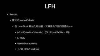 LFH
• Remark

• 關於 EncodedOﬀsets

• 在 UserBlock 初始化時設置，其算法為下⾯面四個值的 xor

• (sizeof(userblock header) | (BlockUnit*0x10 << 16))

• LFHkey

• Userblock address

• _LFH_HEAP address
 