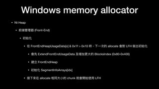 Windows memory allocator
• Nt Heap

• 前端管理理器 (Front-End)

• 初始化

• 在 FrontEndHeapUsageData[x] & 0x1f > 0x10 時，下⼀一次的 allocate 會對 LFH 做出初始化 

• 會先 ExtendFrontEndUsageData 及增加更更⼤大的 BlocksIndex (0x80-0x400)

• 建立 FrontEndHeap

• 初始化 SegmentInfoArrays[idx]

• 接下來來在 allocate 相同⼤大⼩小的 chunk 就會開始使⽤用 LFH
 