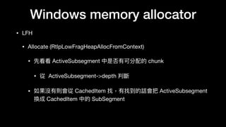 Windows memory allocator
• LFH

• Allocate (RtlpLowFragHeapAllocFromContext)

• 先看看 ActiveSubsegment 中是否有可分配的 chunk

• 從 ActiveSubsegment->depth 判斷

• 如果沒有則會從 CachedItem 找，有找到的話會把 ActiveSubsegment
換成 CachedItem 中的 SubSegment
 