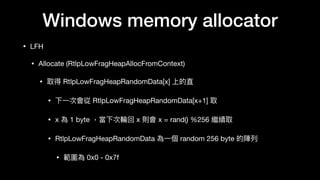 Windows memory allocator
• LFH

• Allocate (RtlpLowFragHeapAllocFromContext)

• 取得 RtlpLowFragHeapRandomData[x] 上的直

• 下⼀一次會從 RtlpLowFragHeapRandomData[x+1] 取

• x 為 1 byte ，當下次輪輪回 x 則會 x = rand() %256 繼續取

• RtlpLowFragHeapRandomData 為⼀一個 random 256 byte 的陣列列

• 範圍為 0x0 - 0x7f
 
