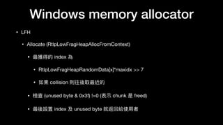 Windows memory allocator
• LFH

• Allocate (RtlpLowFragHeapAllocFromContext)

• 最獲得的 index 為 

• RtlpLowFragHeapRandomData[x]*maxidx >> 7 

• 如果 collision 則往後取最近的

• 檢查 (unused byte & 0x3f) !=0 (表⽰示 chunk 是 freed)

• 最後設置 index 及 unused byte 就返回給使⽤用者
 