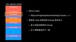 ….
….
….
SubSegment
…
EncodedOffsets
BusyBitmap
chunk header
chunk header
chunk header
_HEAP_USERDATA_HEADER
• Get an index

• RtlpLowFragHeapRandomData[x]*maxidx >> 7

• 檢查該 index 對映到的 bitmap 是否為 0

• 是 0 則返回對映的 bitmap

• 非 0 擇取最近的下⼀一個
chunk header
 
