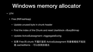 Windows memory allocator
• LFH

• Free (RtlFreeHeap)

• Update unused byte in chunk header

• Find the index of the Chunk and reset Userblock->BusyBitmap

• Update ActiveSubsegment->AggregateExchg

• 如果 Free 的 chunk 不屬於當前 ActiveSubsegment 則會看看能不能放
進 cachedItems ，可以放就放進去
 