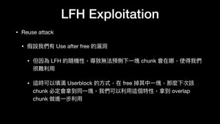 LFH Exploitation
• Reuse attack

• 假設我們有 Use after free 的漏洞洞

• 但因為 LFH 的隨機性，導致無法預側下⼀一塊 chunk 會在哪，使得我們
很難利利⽤用

• 這時可以填滿 Userblock 的⽅方式，在 free 掉其中⼀一塊，那麼下次該
chunk 必定會拿到同⼀一塊，我們可以利利⽤用這個特性，拿到 overlap
chunk 做進⼀一步利利⽤用
 