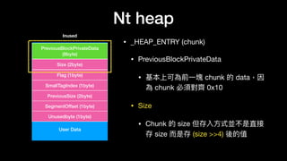 Nt heap
• _HEAP_ENTRY (chunk)

• PreviousBlockPrivateData

• 基本上可為前⼀一塊 chunk 的 data，因
為 chunk 必須對⿑齊 0x10

• Size

• Chunk 的 size 但存入⽅方式並不是直接
存 size ⽽而是存 (size >>4) 後的值
User Data
PreviousBlockPrivateData
(8byte)
Size (2byte)
Flag (1byte)
SmallTagIndex (1byte)
PreviousSize (2byte)
SegmentOffset (1byte)
Unusedbyte (1byte)
Inused
 