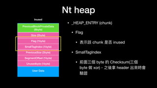 Nt heap
• _HEAP_ENTRY (chunk)

• Flag

• 表⽰示該 chunk 是否 inused

• SmallTagIndex

• 前⾯面三個 byte 的 Checksum(三個
byte 做 xor)，之後拿 header 出來來時會
驗證
User Data
PreviousBlockPrivateData
(8byte)
Size (2byte)
Flag (1byte)
SmallTagIndex (1byte)
PreviousSize (2byte)
SegmentOffset (1byte)
Unusedbyte (1byte)
Inused
 