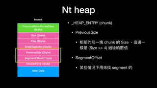 Nt heap
• _HEAP_ENTRY (chunk)

• PreviousSize

• 相鄰的前⼀一塊 chunk 的 Size ，這邊ㄧ
樣是 (Size >> 4) 過後的數值

• SegmentOﬀset

• 某些情況下⽤用來來找 segment 的
User Data
PreviousBlockPrivateData
(8byte)
Size (2byte)
Flag (1byte)
SmallTagIndex (1byte)
PreviousSize (2byte)
SegmentOffset (1byte)
Unusedbyte (1byte)
Inused
 