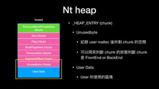 Nt heap
• _HEAP_ENTRY (chunk)

• Unusedbyte

• 紀錄 user malloc 後所剩 chunk 的空間

• 可以⽤用來來判斷 chunk 的狀狀態判斷 chunk
是 FrontEnd or BackEnd

• User Data

• User 所使⽤用的區塊
User Data
PreviousBlockPrivateData
(8byte)
Size (2byte)
Flag (1byte)
SmallTagIndex (1byte)
PreviousSize (2byte)
SegmentOffset (1byte)
Unusedbyte (1byte)
Inused
 