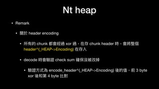 Nt heap
• Remark

• 關於 header encoding

• 所有的 chunk 都會經過 xor 過，在存 chunk header 時，會將整個
header^(_HEAP->Encoding) 在存入

• decode 時會驗證 check sum 確保沒被改掉

• 驗證⽅方式為 encode_header^(_HEAP->Encoding) 後的值，前 3 byte
xor 後和第 4 byte 比對
 