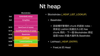 Nt heap
• BlocksIndex (_HEAP_LIST_LOOKUP)

• BaseIndex

• 該結構所管理理的 chunk 的起始 index，
⽤用來來從 ListHint 找適合⼤大⼩小的 free
chunk ⽤用的，下⼀一個 BlocksIndex 將從
這個 index 的最⼤大值作為 BaseIndex

• ListHead (_HEAP_ENTRY)

• FreeList 的 Head
BlocksIndex
ExtendedLookup0x0
ArraySize0x8
…
ItemCount (4 bytes)
OutofRangeItems (4 bytes)
0x10
0x14
BaseIndex0x18
ListHead
ListsInUseUlong
ListHint
0x20
0x28
0x30
 