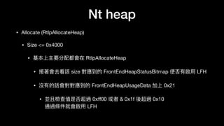 Nt heap
• Allocate (RtlpAllocateHeap)

• Size <= 0x4000

• 基本上主要分配都會在 RtlpAllocateHeap

• 接著會去看該 size 對應到的 FrontEndHeapStatusBitmap 使否有啟⽤用 LFH

• 沒有的話會對對應到的 FrontEndHeapUsageData 加上 0x21

• 並且檢查值是否超過 0xﬀ00 或者 & 0x1f 後超過 0x10 
通過條件就會啟⽤用 LFH
 