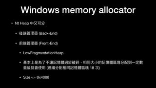Windows memory allocator
• Nt Heap 中⼜又可分

• 後端管理理器 (Back-End)

• 前端管理理器 (Front-End)

• LowFragmentationHeap

• 基本上是為了了不讓記憶體過於破碎，相同⼤大⼩小的記憶體區塊分配到⼀一定數
量量後就會使⽤用 (連續分配相同記憶體區塊 18 次)

• Size <= 0x4000
 