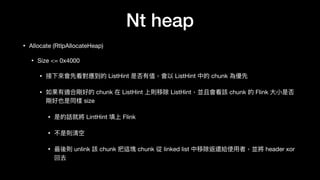 Nt heap
• Allocate (RtlpAllocateHeap)

• Size <= 0x4000

• 接下來來會先看對應到的 ListHint 是否有值，會以 ListHint 中的 chunk 為優先

• 如果有適合剛好的 chunk 在 ListHint 上則移除 ListHint，並且會看該 chunk 的 Flink ⼤大⼩小是否
剛好也是同樣 size

• 是的話就將 LintHint 填上 Flink

• 不是則清空

• 最後則 unlink 該 chunk 把這塊 chunk 從 linked list 中移除返還給使⽤用者，並將 header xor
回去
 