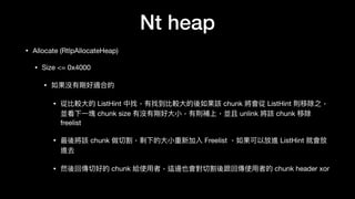 Nt heap
• Allocate (RtlpAllocateHeap)

• Size <= 0x4000

• 如果沒有剛好適合的

• 從比較⼤大的 ListHint 中找，有找到比較⼤大的後如果該 chunk 將會從 ListHint 則移除之，
並看下⼀一塊 chunk size 有沒有剛好⼤大⼩小，有則補上，並且 unlink 將該 chunk 移除
freelist

• 最後將該 chunk 做切割，剩下的⼤大⼩小重新加入 Freelist ，如果可以放進 ListHint 就會放
進去

• 然後回傳切好的 chunk 給使⽤用者，這邊也會對切割後跟回傳使⽤用者的 chunk header xor
 