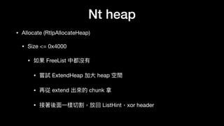 Nt heap
• Allocate (RtlpAllocateHeap)

• Size <= 0x4000

• 如果 FreeList 中都沒有

• 嘗試 ExtendHeap 加⼤大 heap 空間

• 再從 extend 出來來的 chunk 拿

• 接著後⾯面⼀一樣切割，放回 ListHint，xor header
 