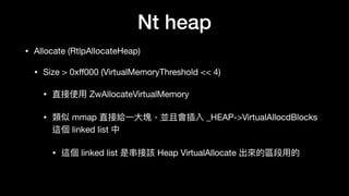 Nt heap
• Allocate (RtlpAllocateHeap)

• Size > 0xﬀ000 (VirtualMemoryThreshold << 4)

• 直接使⽤用 ZwAllocateVirtualMemory

• 類似 mmap 直接給⼀一⼤大塊，並且會插入 _HEAP->VirtualAllocdBlocks
這個 linked list 中

• 這個 linked list 是串串接該 Heap VirtualAllocate 出來來的區段⽤用的
 