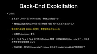 Back-End Exploitation
• Unlink

• 基本上與 Linux 中的 unlink 很類似，繞過⽅方法也差不多

• 簡⽽而⾔言之就是利利⽤用從 linked listed 移除 node 的⾏行行為來來做有限制的寫入

• 要注意的是在會 decode 的地⽅方，都要讓他正常 decode

• 也就是 check sum 要過

• 另外⼀一點是 Flink 及 Blink 並不是指向 chunk 開頭，⽽而是直接指向 User data 部分，也就是
不太需要做偏移偽造 chunk

• 所以找到⼀一個指向該 userdata 的 pointer 讓他繞過 double linked list 的驗證就好了了
 