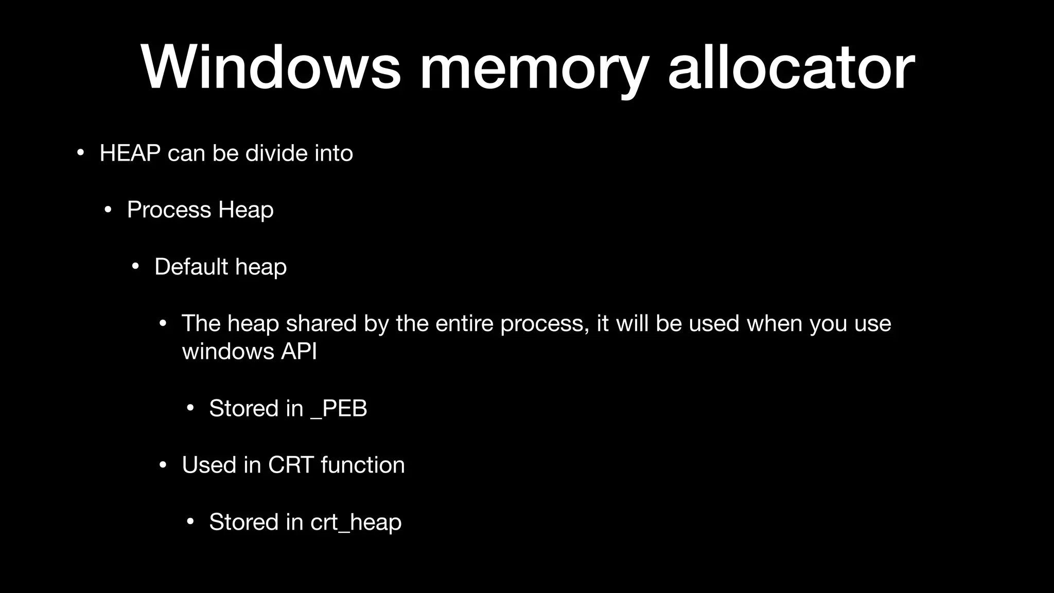 Windows memory allocator
• HEAP can be divide into

• Process Heap

• Default heap

• The heap shared by the entire process, it will be used when you use
windows API 

• Stored in _PEB

• Used in CRT function

• Stored in crt_heap
 