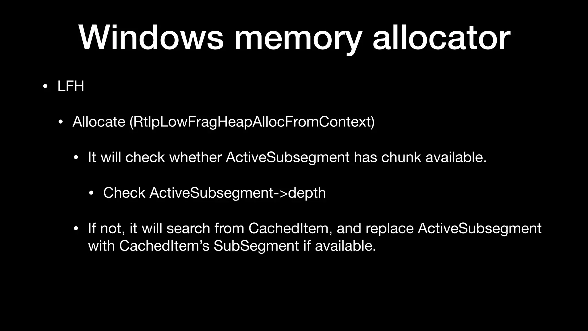 Windows memory allocator
• LFH

• Allocate (RtlpLowFragHeapAllocFromContext)

• It will check whether ActiveSubsegment has chunk available.

• Check ActiveSubsegment->depth

• If not, it will search from CachedItem, and replace ActiveSubsegment
with CachedItem’s SubSegment if available.
 