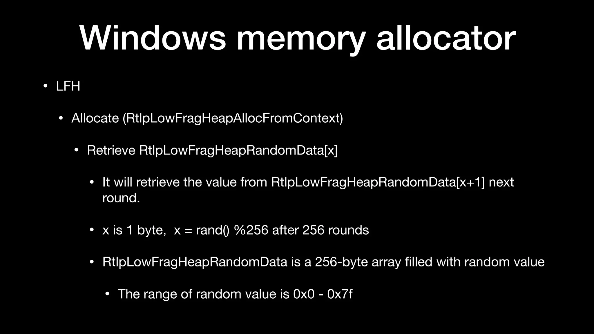 Windows memory allocator
• LFH

• Allocate (RtlpLowFragHeapAllocFromContext)

• Retrieve RtlpLowFragHeapRandomData[x] 

• It will retrieve the value from RtlpLowFragHeapRandomData[x+1] next
round.

• x is 1 byte, x = rand() %256 after 256 rounds

• RtlpLowFragHeapRandomData is a 256-byte array ﬁlled with random value

• The range of random value is 0x0 - 0x7f
 