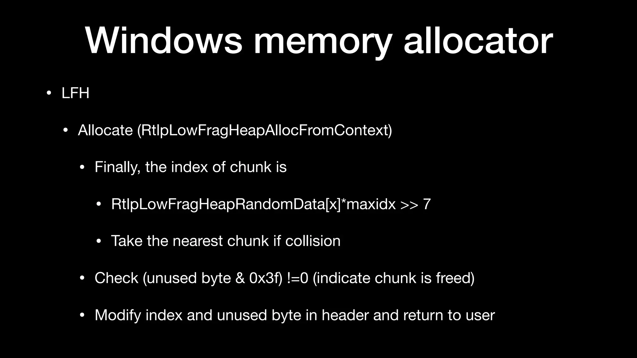Windows memory allocator
• LFH

• Allocate (RtlpLowFragHeapAllocFromContext)

• Finally, the index of chunk is

• RtlpLowFragHeapRandomData[x]*maxidx >> 7 

• Take the nearest chunk if collision

• Check (unused byte & 0x3f) !=0 (indicate chunk is freed)

• Modify index and unused byte in header and return to user
 