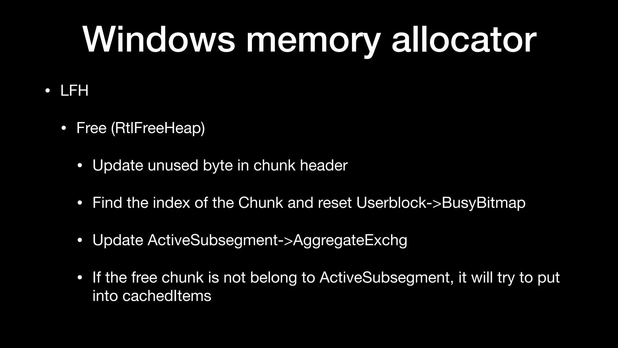 Windows memory allocator
• LFH

• Free (RtlFreeHeap)

• Update unused byte in chunk header

• Find the index of the Chunk and reset Userblock->BusyBitmap

• Update ActiveSubsegment->AggregateExchg

• If the free chunk is not belong to ActiveSubsegment, it will try to put
into cachedItems
 