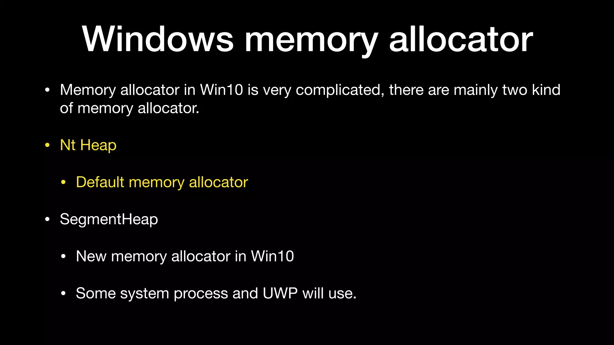 Windows memory allocator
• Memory allocator in Win10 is very complicated, there are mainly two kind
of memory allocator.

• Nt Heap

• Default memory allocator

• SegmentHeap

• New memory allocator in Win10

• Some system process and UWP will use.
 