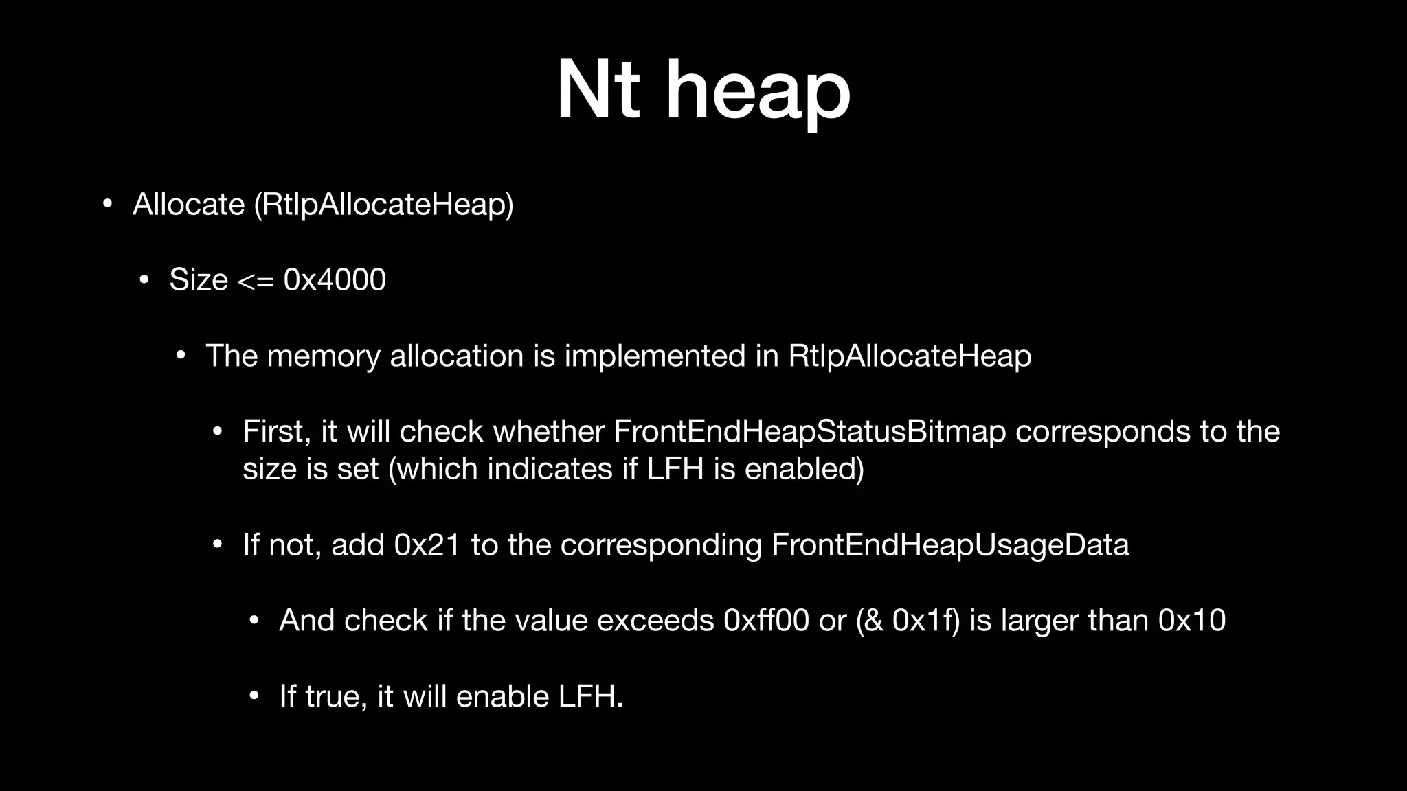 Nt heap
• Allocate (RtlpAllocateHeap)

• Size <= 0x4000

• The memory allocation is implemented in RtlpAllocateHeap

• First, it will check whether FrontEndHeapStatusBitmap corresponds to the
size is set (which indicates if LFH is enabled)

• If not, add 0x21 to the corresponding FrontEndHeapUsageData

• And check if the value exceeds 0xﬀ00 or (& 0x1f) is larger than 0x10

• If true, it will enable LFH.
 