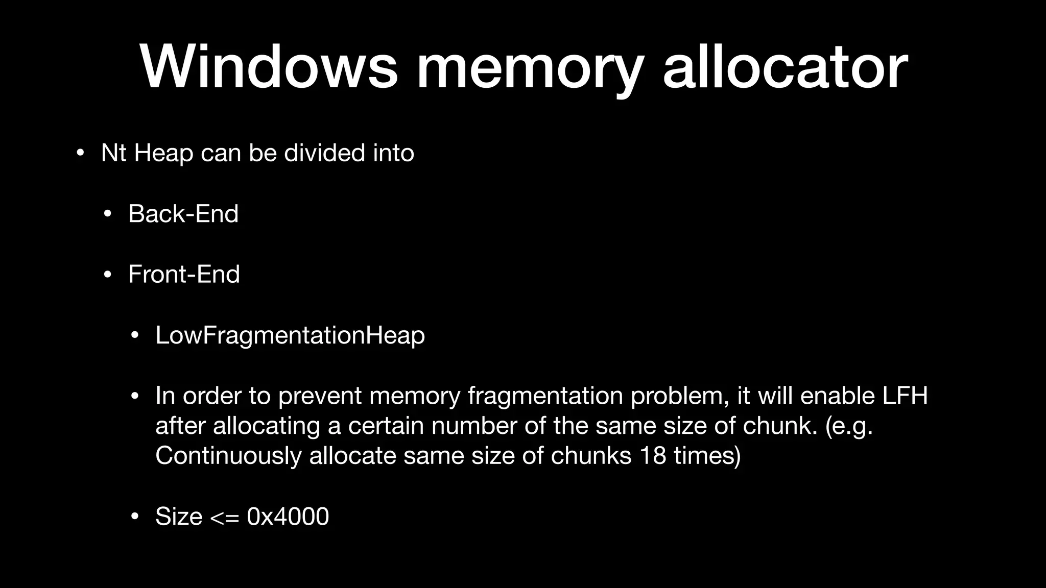 Windows memory allocator
• Nt Heap can be divided into

• Back-End

• Front-End

• LowFragmentationHeap

• In order to prevent memory fragmentation problem, it will enable LFH
after allocating a certain number of the same size of chunk. (e.g.
Continuously allocate same size of chunks 18 times)

• Size <= 0x4000
 