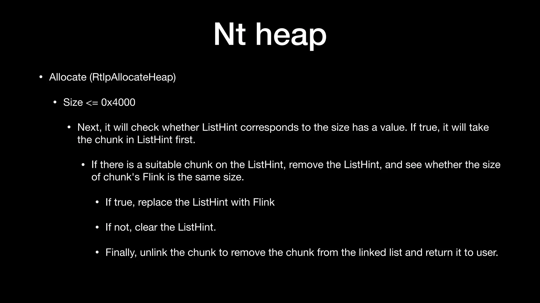 Nt heap
• Allocate (RtlpAllocateHeap)

• Size <= 0x4000

• Next, it will check whether ListHint corresponds to the size has a value. If true, it will take
the chunk in ListHint ﬁrst.

• If there is a suitable chunk on the ListHint, remove the ListHint, and see whether the size
of chunk's Flink is the same size.

• If true, replace the ListHint with Flink

• If not, clear the ListHint.

• Finally, unlink the chunk to remove the chunk from the linked list and return it to user.
 