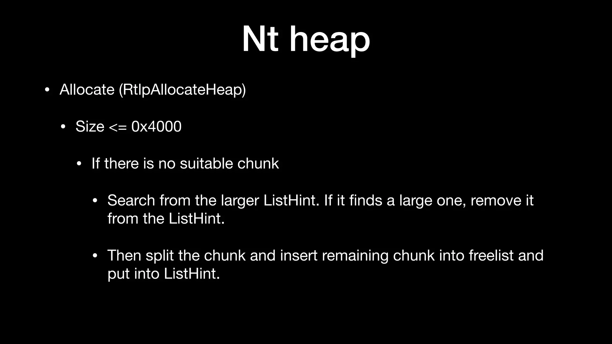 Nt heap
• Allocate (RtlpAllocateHeap)

• Size <= 0x4000

• If there is no suitable chunk

• Search from the larger ListHint. If it ﬁnds a large one, remove it
from the ListHint.

• Then split the chunk and insert remaining chunk into freelist and
put into ListHint.
 