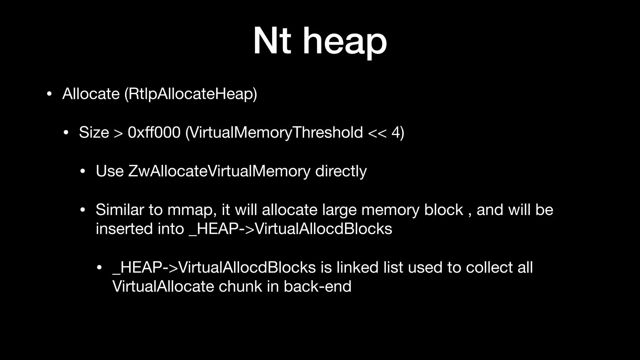 Nt heap
• Allocate (RtlpAllocateHeap)

• Size > 0xﬀ000 (VirtualMemoryThreshold << 4)

• Use ZwAllocateVirtualMemory directly

• Similar to mmap, it will allocate large memory block , and will be
inserted into _HEAP->VirtualAllocdBlocks

• _HEAP->VirtualAllocdBlocks is linked list used to collect all
VirtualAllocate chunk in back-end
 