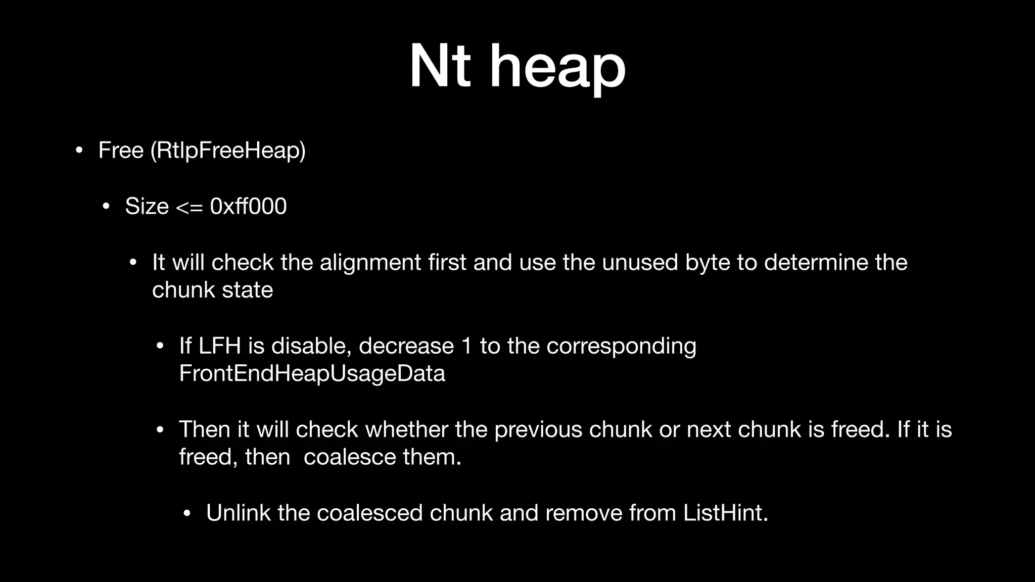 Nt heap
• Free (RtlpFreeHeap)

• Size <= 0xﬀ000 

• It will check the alignment ﬁrst and use the unused byte to determine the
chunk state

• If LFH is disable, decrease 1 to the corresponding
FrontEndHeapUsageData

• Then it will check whether the previous chunk or next chunk is freed. If it is
freed, then coalesce them.

• Unlink the coalesced chunk and remove from ListHint.
 