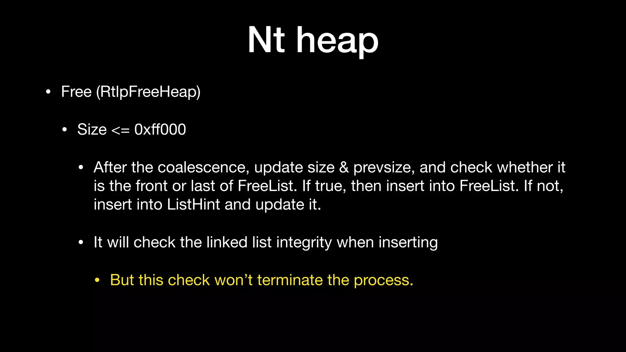 Nt heap
• Free (RtlpFreeHeap)

• Size <= 0xﬀ000 

• After the coalescence, update size & prevsize, and check whether it
is the front or last of FreeList. If true, then insert into FreeList. If not,
insert into ListHint and update it. 

• It will check the linked list integrity when inserting

• But this check won’t terminate the process.
 