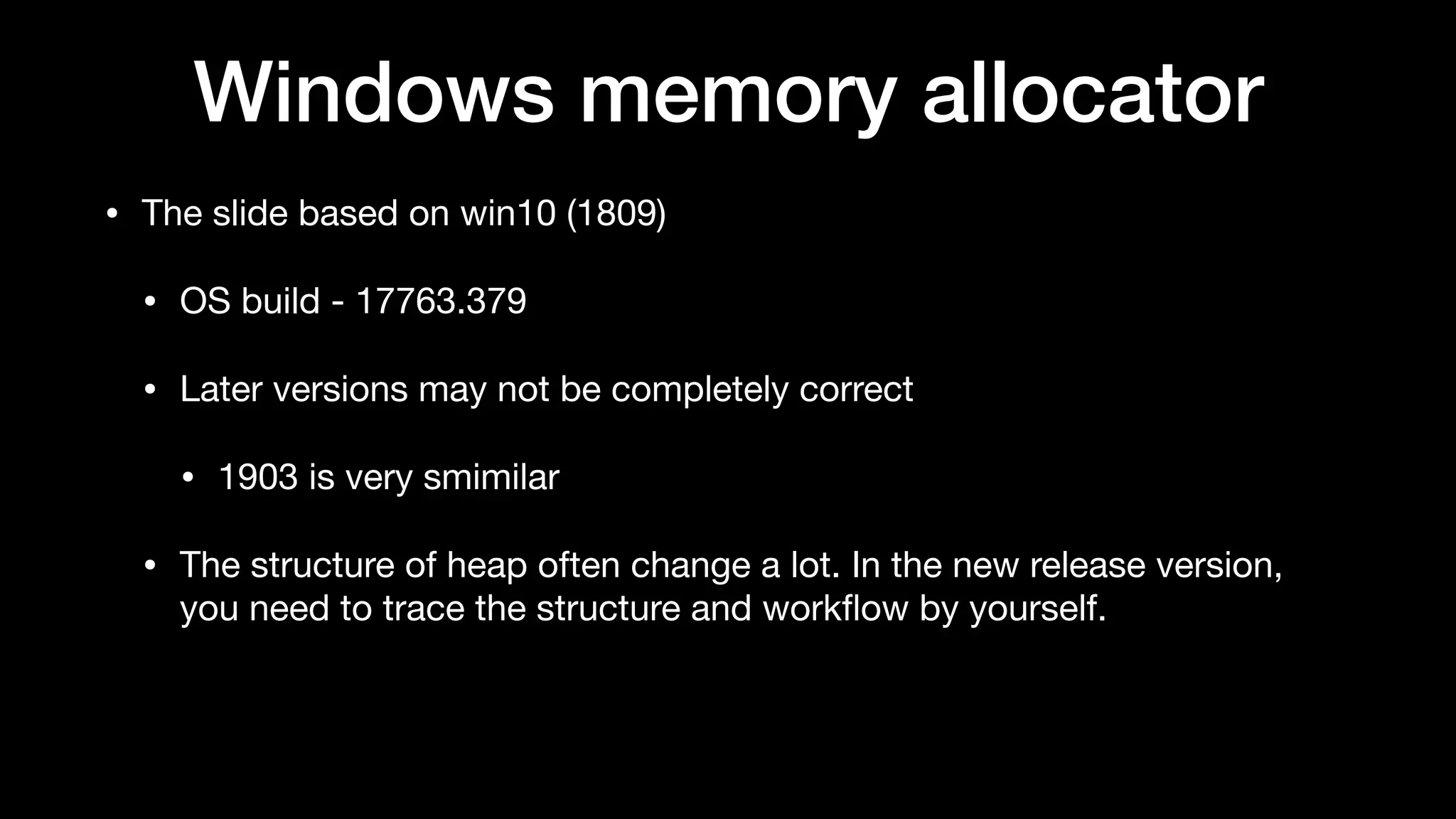 Windows memory allocator
• The slide based on win10 (1809)

• OS build - 17763.379

• Later versions may not be completely correct

• 1903 is very smimilar

• The structure of heap often change a lot. In the new release version,
you need to trace the structure and workﬂow by yourself.
 