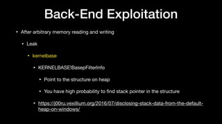 Back-End Exploitation
• After arbitrary memory reading and writing

• Leak

• kernelbase

• KERNELBASE!BasepFilterInfo

• Point to the structure on heap

• You have high probability to ﬁnd stack pointer in the structure

• https://j00ru.vexillium.org/2016/07/disclosing-stack-data-from-the-default-
heap-on-windows/
 