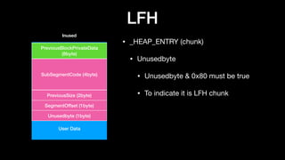 LFH
• _HEAP_ENTRY (chunk)

• Unusedbyte

• Unusedbyte & 0x80 must be true

• To indicate it is LFH chunk
User Data
PreviousBlockPrivateData
(8byte)
SubSegmentCode (4byte)
PreviousSize (2byte)
SegmentOffset (1byte)
Unusedbyte (1byte)
Inused
 