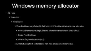 Windows memory allocator
• Nt Heap

• Front-End

• Initialization

• If FrontEndHeapUsageData[x] & 0x1f > 0x10, LFH will be initialized in next allocation

• It will ExtendFrontEndUsageData and create new BlocksIndex (0x80-0x400)

• Create FrontEndHeap

• Initialize SegmentInfoArrays[idx]

• It will start using front-end allocator from next allocation with same size
 