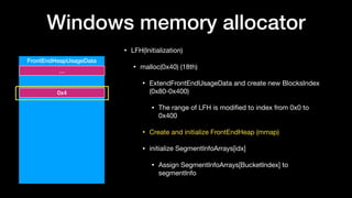 Windows memory allocator
• LFH(Initialization)

• malloc(0x40) (18th)

• ExtendFrontEndUsageData and create new BlocksIndex
(0x80-0x400)

• The range of LFH is modiﬁed to index from 0x0 to
0x400

• Create and initialize FrontEndHeap (mmap)

• initialize SegmentInfoArrays[idx]

• Assign SegmentInfoArrays[BucketIndex] to
segmentInfo
FrontEndHeapUsageData
…
0x4
 