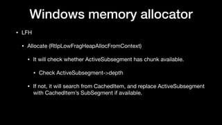 Windows memory allocator
• LFH

• Allocate (RtlpLowFragHeapAllocFromContext)

• It will check whether ActiveSubsegment has chunk available.

• Check ActiveSubsegment->depth

• If not, it will search from CachedItem, and replace ActiveSubsegment
with CachedItem’s SubSegment if available.
 