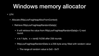 Windows memory allocator
• LFH

• Allocate (RtlpLowFragHeapAllocFromContext)

• Retrieve RtlpLowFragHeapRandomData[x] 

• It will retrieve the value from RtlpLowFragHeapRandomData[x+1] next
round.

• x is 1 byte, x = rand() %256 after 256 rounds

• RtlpLowFragHeapRandomData is a 256-byte array ﬁlled with random value

• The range of random value is 0x0 - 0x7f
 