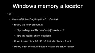 Windows memory allocator
• LFH

• Allocate (RtlpLowFragHeapAllocFromContext)

• Finally, the index of chunk is

• RtlpLowFragHeapRandomData[x]*maxidx >> 7 

• Take the nearest chunk if collision

• Check (unused byte & 0x3f) !=0 (indicate chunk is freed)

• Modify index and unused byte in header and return to user
 