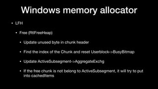 Windows memory allocator
• LFH

• Free (RtlFreeHeap)

• Update unused byte in chunk header

• Find the index of the Chunk and reset Userblock->BusyBitmap

• Update ActiveSubsegment->AggregateExchg

• If the free chunk is not belong to ActiveSubsegment, it will try to put
into cachedItems
 
