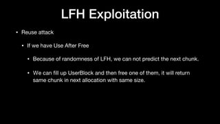 LFH Exploitation
• Reuse attack

• If we have Use After Free

• Because of randomness of LFH, we can not predict the next chunk.

• Ｗe can ﬁll up UserBlock and then free one of them, it will return
same chunk in next allocation with same size.
 