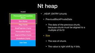 Nt heap
• _HEAP_ENTRY (chunk)

• PreviousBlockPrivateData

• The data of the previous chunk,
because chunk must be aligned to a
multiple of 0x10 

• Size

• The size of chunk.

• The value is right shift by 4 bits.
User Data
PreviousBlockPrivateData
(8byte)
Size (2byte)
Flag (1byte)
SmallTagIndex (1byte)
PreviousSize (2byte)
SegmentOffset (1byte)
Unusedbyte (1byte)
Inused
 