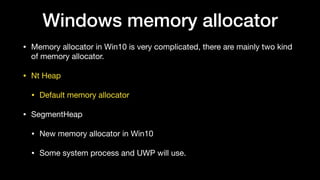 Windows memory allocator
• Memory allocator in Win10 is very complicated, there are mainly two kind
of memory allocator.

• Nt Heap

• Default memory allocator

• SegmentHeap

• New memory allocator in Win10

• Some system process and UWP will use.
 