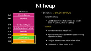 Nt heap
• BlocksIndex (_HEAP_LIST_LOOKUP)

• ListsInUseUlong

• Used to determine whether there is a suitable
chunk in ListHint, which is a bitmap

• ListHint 

• Important structure in back-end.

• A pointer array which point to the corresponding
size of chunk array.

• The goal is to ﬁnd the suitable chunk faster.

• The interval of chunk size is 0x10
BlocksIndex
ExtendedLookup0x0
ArraySize0x8
…
ItemCount (4 bytes)
OutofRangeItems (4 bytes)
0x10
0x14
BaseIndex0x18
ListHead
ListsInUseUlong
ListHint
0x20
0x28
0x30
 